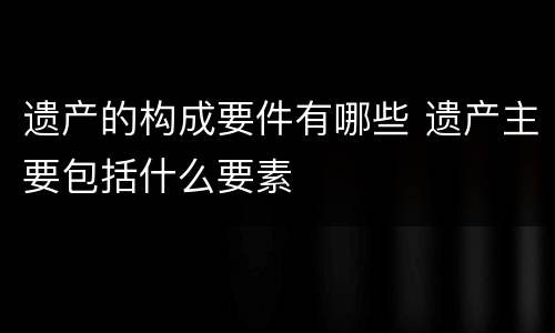 遗产的构成要件有哪些 遗产主要包括什么要素