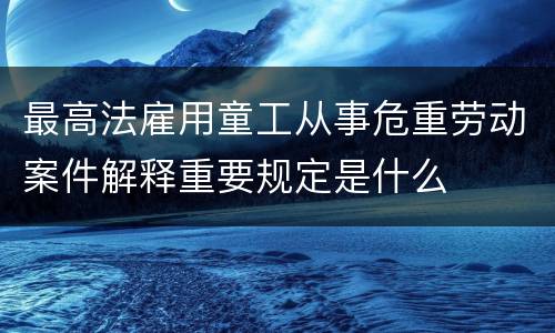 最高法雇用童工从事危重劳动案件解释重要规定是什么