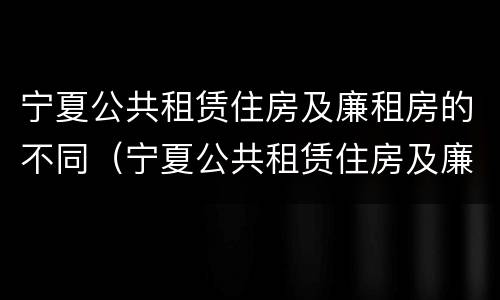 宁夏公共租赁住房及廉租房的不同（宁夏公共租赁住房及廉租房的不同条件）