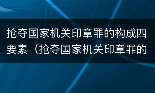 抢夺国家机关印章罪的构成四要素（抢夺国家机关印章罪的构成四要素包括）