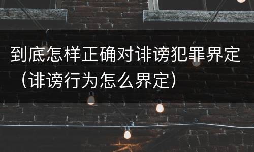 到底怎样正确对诽谤犯罪界定（诽谤行为怎么界定）