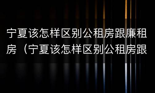 宁夏该怎样区别公租房跟廉租房（宁夏该怎样区别公租房跟廉租房的区别）