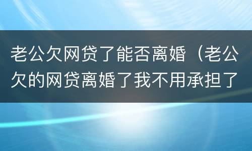 老公欠网贷了能否离婚（老公欠的网贷离婚了我不用承担了吧）