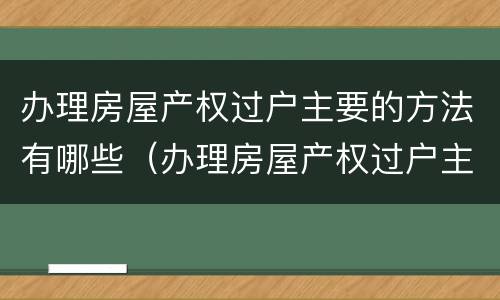 办理房屋产权过户主要的方法有哪些（办理房屋产权过户主要的方法有哪些呢）