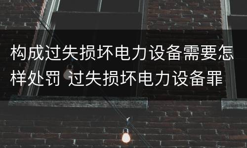 构成过失损坏电力设备需要怎样处罚 过失损坏电力设备罪