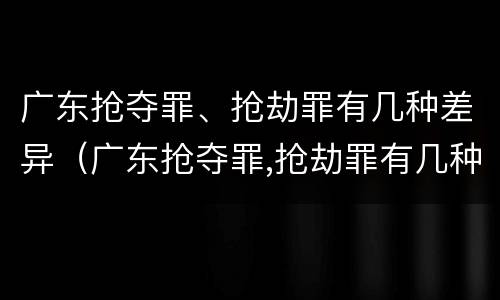 广东抢夺罪、抢劫罪有几种差异（广东抢夺罪,抢劫罪有几种差异处罚）