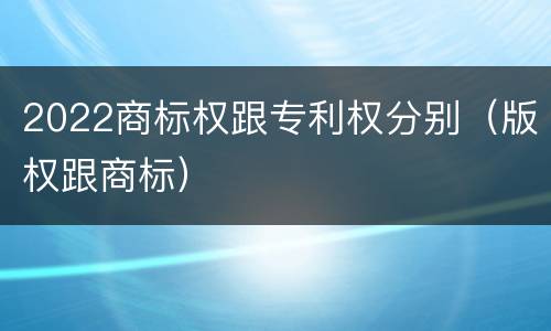 2022商标权跟专利权分别（版权跟商标）