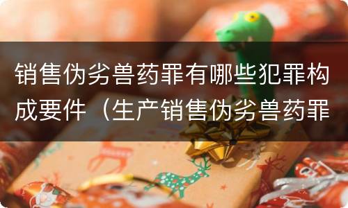 销售伪劣兽药罪有哪些犯罪构成要件（生产销售伪劣兽药罪案例）
