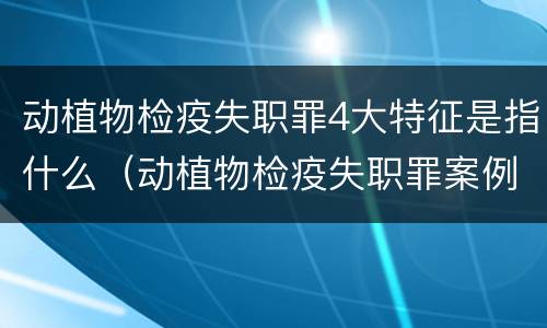 动植物检疫失职罪4大特征是指什么（动植物检疫失职罪案例）
