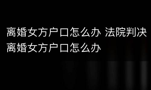 离婚女方户口怎么办 法院判决离婚女方户口怎么办