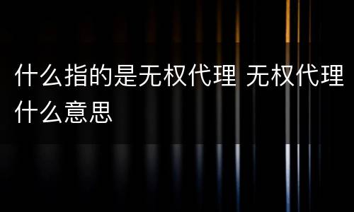 什么指的是无权代理 无权代理什么意思