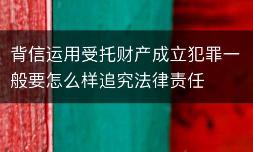 背信运用受托财产成立犯罪一般要怎么样追究法律责任