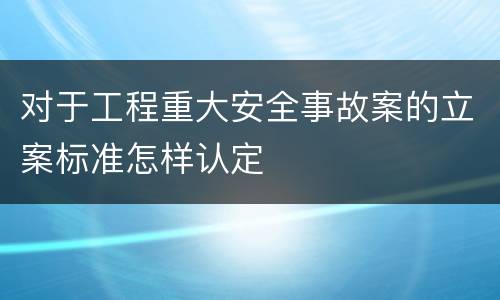 对于工程重大安全事故案的立案标准怎样认定