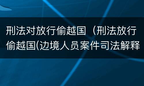 刑法对放行偷越国（刑法放行偷越国(边境人员案件司法解释会如何规定）