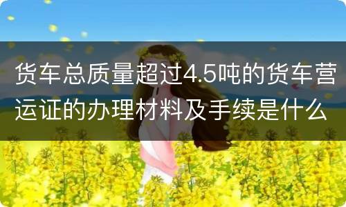 货车总质量超过4.5吨的货车营运证的办理材料及手续是什么