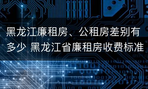 黑龙江廉租房、公租房差别有多少 黑龙江省廉租房收费标准是多少