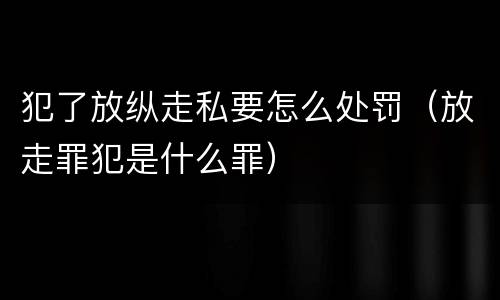 犯了放纵走私要怎么处罚（放走罪犯是什么罪）