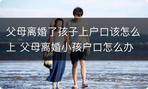 父母离婚了孩子上户口该怎么上 父母离婚小孩户口怎么办