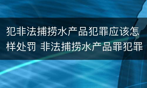 犯非法捕捞水产品犯罪应该怎样处罚 非法捕捞水产品罪犯罪构成