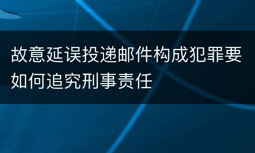 故意延误投递邮件构成犯罪要如何追究刑事责任