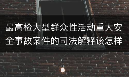 最高检大型群众性活动重大安全事故案件的司法解释该怎样规定