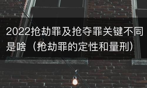 2022抢劫罪及抢夺罪关键不同是啥（抢劫罪的定性和量刑）