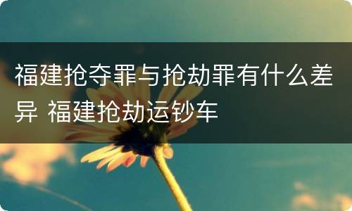 福建抢夺罪与抢劫罪有什么差异 福建抢劫运钞车