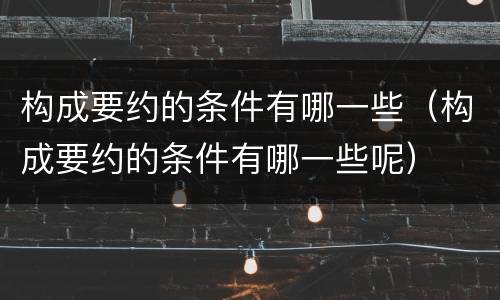 构成要约的条件有哪一些（构成要约的条件有哪一些呢）