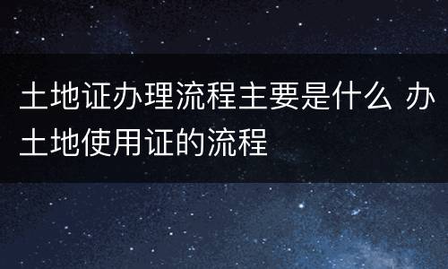 土地证办理流程主要是什么 办土地使用证的流程