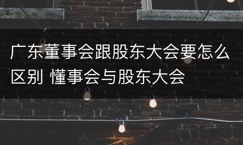 广东董事会跟股东大会要怎么区别 懂事会与股东大会