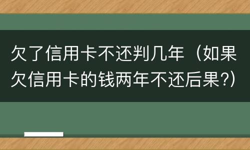欠了信用卡不还判几年（如果欠信用卡的钱两年不还后果?）