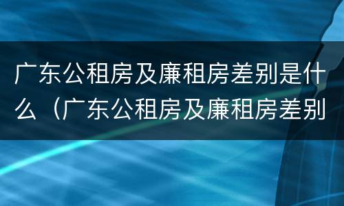 广东公租房及廉租房差别是什么（广东公租房及廉租房差别是什么呢）