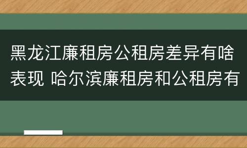 黑龙江廉租房公租房差异有啥表现 哈尔滨廉租房和公租房有什么区别