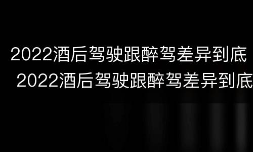 2022酒后驾驶跟醉驾差异到底 2022酒后驾驶跟醉驾差异到底大不大