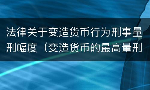 法律关于变造货币行为刑事量刑幅度（变造货币的最高量刑）