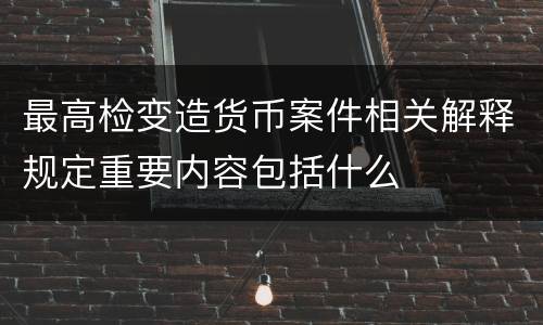 最高检变造货币案件相关解释规定重要内容包括什么