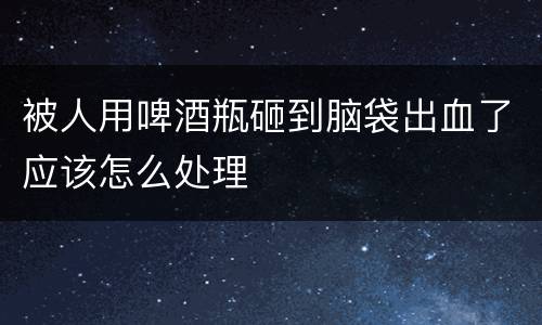 被人用啤酒瓶砸到脑袋出血了应该怎么处理