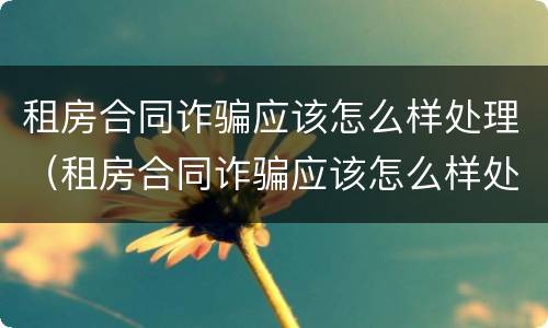 租房合同诈骗应该怎么样处理（租房合同诈骗应该怎么样处理才能成功）