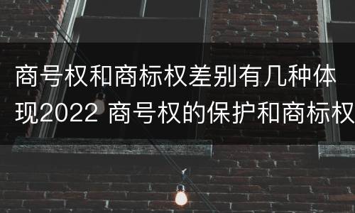 商号权和商标权差别有几种体现2022 商号权的保护和商标权的保护一样是全国性范围的