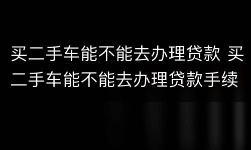 买二手车能不能去办理贷款 买二手车能不能去办理贷款手续