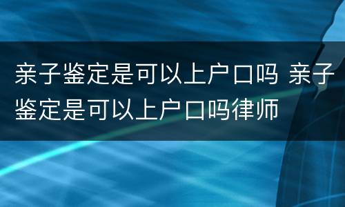 亲子鉴定是可以上户口吗 亲子鉴定是可以上户口吗律师