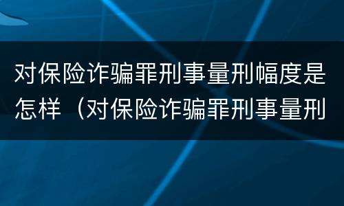 对保险诈骗罪刑事量刑幅度是怎样（对保险诈骗罪刑事量刑幅度是怎样的）