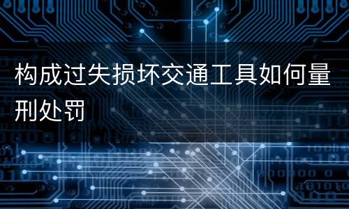 构成过失损坏交通工具如何量刑处罚