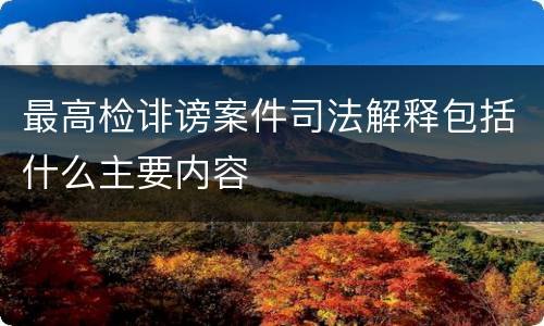 最高检诽谤案件司法解释包括什么主要内容