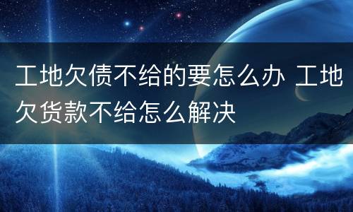 工地欠债不给的要怎么办 工地欠货款不给怎么解决
