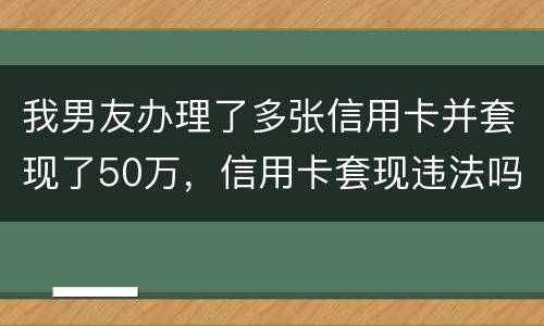 我男友办理了多张信用卡并套现了50万，信用卡套现违法吗