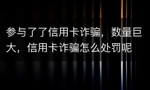 参与了了信用卡诈骗，数量巨大，信用卡诈骗怎么处罚呢