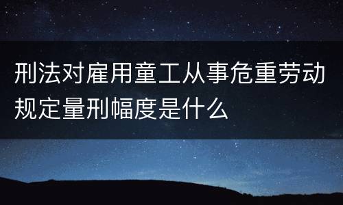 刑法对雇用童工从事危重劳动规定量刑幅度是什么