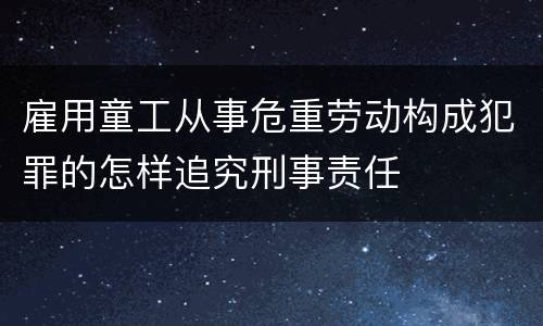 雇用童工从事危重劳动构成犯罪的怎样追究刑事责任