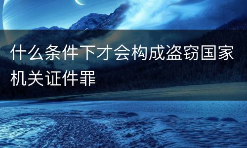 什么条件下才会构成盗窃国家机关证件罪